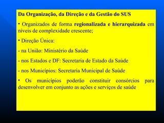 Da Organização, da Direção e da Gestão do SUS Organizados de forma  regionalizada e hierarquizada  em níveis de complexidade crescente; Direção Única: - na União: Ministério da Saúde - nos Estados e DF: Secretaria de Estado da Saúde - nos Municípios: Secretaria Municipal de Saúde  Os municípios poderão constituir consórcios para desenvolver em conjunto as ações e serviços de saúde . 