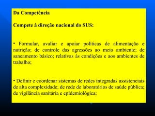 Da Competência Compete à direção nacional do SUS: Formular, avaliar e apoiar políticas de alimentação e nutrição; de controle das agressões ao meio ambiente; de saneamento básico; relativas às condições e aos ambientes de trabalho; Definir e coordenar sistemas de redes integradas assistenciais de alta complexidade; de rede de laboratórios de saúde pública; de vigilância sanitária e epidemiológica; 