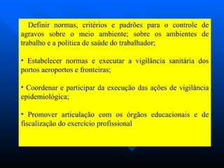 Definir normas, critérios e padrões para o controle de agravos sobre o meio ambiente; sobre os ambientes de trabalho e a política de saúde do trabalhador;  Estabelecer normas e executar a vigilância sanitária dos portos aeroportos e fronteiras; Coordenar e participar da execução das ações de vigilância epidemiológica; Promover articulação com os órgãos educacionais e de fiscalização do exercício profissional ; 
