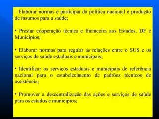 Elaborar normas e participar da política nacional e produção de insumos para a saúde; Prestar cooperação técnica e financeira aos Estados, DF e Municípios; Elaborar normas para regular as relações entre o SUS e os serviços de saúde estaduais e municipais; Identificar os serviços estaduais e municipais de referência nacional para o estabelecimento de padrões técnicos de assistência; Promover a descentralização das ações e serviços de saúde para os estados e municípios; 
