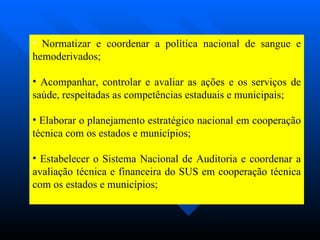 Normatizar e coordenar a política nacional de sangue e hemoderivados; Acompanhar, controlar e avaliar as ações e os serviços de saúde, respeitadas as competências estaduais e municipais; Elaborar o planejamento estratégico nacional em cooperação técnica com os estados e municípios; Estabelecer o Sistema Nacional de Auditoria e coordenar a avaliação técnica e financeira do SUS em cooperação técnica com os estados e municípios; 