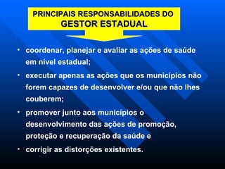 coordenar, planejar e avaliar as ações de saúde em nível estadual;  executar apenas as ações que os municípios não forem capazes de desenvolver e/ou que não lhes couberem; promover junto aos municípios o desenvolvimento das ações de promoção, proteção e recuperação da saúde e corrigir as distorções existentes.  PRINCIPAIS RESPONSABILIDADES DO  GESTOR ESTADUAL 