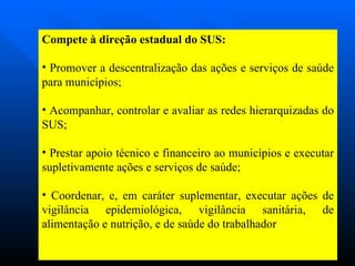 Compete à direção estadual do SUS: Promover a descentralização das ações e serviços de saúde para municípios; Acompanhar, controlar e avaliar as redes hierarquizadas do SUS; Prestar apoio técnico e financeiro ao municípios e executar supletivamente ações e serviços de saúde; Coordenar, e, em caráter suplementar, executar ações de vigilância epidemiológica, vigilância sanitária, de alimentação e nutrição, e de saúde do trabalhador ;  