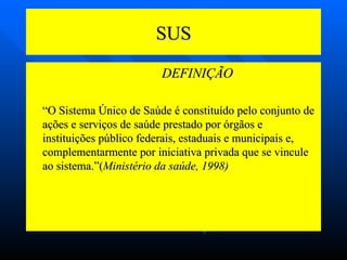 SUS   DEFINIÇÃO “ O Sistema Único de Saúde é constituído pelo conjunto de ações e serviços de saúde prestado por órgãos e instituições público federais, estaduais e municipais e, complementarmente por iniciativa privada que se vincule ao sistema.”( Ministério da saúde, 1998) 