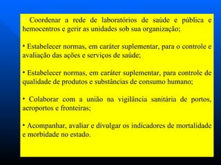 Coordenar a rede de laboratórios de saúde e pública e hemocentros e gerir as unidades sob sua organização; Estabelecer normas, em caráter suplementar, para o controle e avaliação das ações e serviços de saúde; Estabelecer normas, em caráter suplementar, para controle de qualidade de produtos e substâncias de consumo humano; Colaborar com a união na vigilância sanitária de portos, aeroportos e fronteiras; Acompanhar, avaliar e divulgar os indicadores de mortalidade e morbidade no estado.  