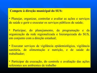 Compete à direção municipal do SUS: Planejar, organizar, controlar e avaliar as ações e serviços de saúde e gerir e executar os serviços públicos de saúde; Participar, do planejamento, da programação e da organização da rede regionalizada e hierarquizada do SUS, em conjunto com a direção estadual; Executar serviços de vigilância epidemiológica, vigilância sanitária, de alimentação e nutrição, e de saúde do trabalhador;  Participar da execução, do controle e avaliação das ações referentes aos ambientes de trabalho  