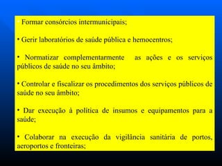 Formar consórcios intermunicipais; Gerir laboratórios de saúde pública e hemocentros; Normatizar complementarmente  as ações e os serviços públicos de saúde no seu âmbito; Controlar e fiscalizar os procedimentos dos serviços públicos de saúde no seu âmbito; Dar execução à política de insumos e equipamentos para a saúde; Colaborar na execução da vigilância sanitária de portos, aeroportos e fronteiras;  