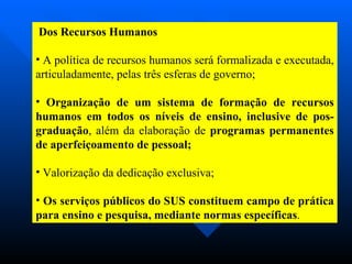 Dos Recursos Humanos A política de recursos humanos será formalizada e executada, articuladamente, pelas três esferas de governo; Organização de um sistema de formação de recursos humanos em todos os níveis de ensino, inclusive de pos-graduação , além da elaboração de  programas permanentes de aperfeiçoamento de pessoal; Valorização da dedicação exclusiva; Os serviços públicos do SUS constituem campo de prática para ensino e pesquisa, mediante normas específicas .  