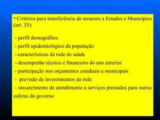 Critérios para transferência de recursos a Estados e Municípios (art. 35): - perfil demográfico - perfil epidemiológico da população - características da rede de saúde - desempenho técnico e financeiro do ano anterior - participação nos orçamentos estaduais e municipais -  previsão de investimentos da rede - ressarcimento do atendimento a serviços prestados para outras esferas do governo 