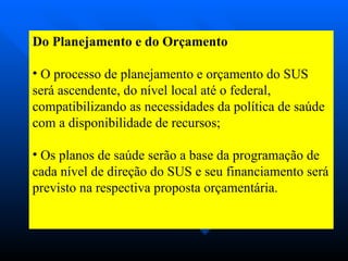 Do Planejamento e do Orçamento O processo de planejamento e orçamento do SUS será ascendente, do nível local até o federal, compatibilizando as necessidades da política de saúde com a disponibilidade de recursos;  Os planos de saúde serão a base da programação de cada nível de direção do SUS e seu financiamento será previsto na respectiva proposta orçamentária. 