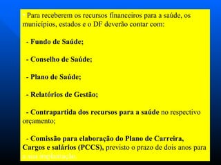 Para receberem os recursos financeiros para a saúde, os municípios, estados e o DF deverão contar com: -  Fundo de Saúde;  - Conselho de Saúde; - Plano de Saúde; - Relatórios de Gestão; - Contrapartida dos recursos para a saúde  no respectivo orçamento; -  Comissão para elaboração do Plano de Carreira, Cargos e salários (PCCS),  previsto o prazo de dois anos para  a sua implantação.  