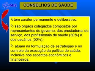 tem caráter permanente e deliberativo;  são órgãos colegiados compostos por representantes do governo, dos prestadores de serviço, dos profissionais de saúde (50%) e dos usuários (50%);  atuam na formulação de estratégias e no controle da execução da política de saúde, inclusive nos aspectos econômicos e financeiros; CONSELHOS DE SAÚDE 