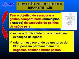 Tem o objetivo de assegurar a gestão compartilhada ( municípios  e  estado)  da execução da política de saúde para: evitar a duplicidade ou a omissão na execução de ações;  criar um espaço onde os gestores do SUS possam permanentemente   negociar ,   decidir   e  firmar pactos . CIB  COMISSÃO INTERGESTORES BIPARTITE - CIB 
