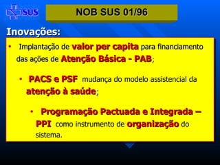 Implantação de   valor per capita   para financiamento   das ações de   Atenção Básica   - PAB ; PACS e PSF :  mudança do modelo assistencial da   atenção à saúde ; Programação Pactuada e Integrada – PPI ,  como instrumento de   organização   do sistema. NOB SUS 01/96 Inovações: 