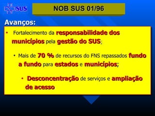 Fortalecimento da   responsabilidade dos municípios   pela   gestão do SUS ; Mais de   70 %   de recursos do FNS repassados   fundo a fundo   para  estados  e   municípios ; Desconcentração   de serviços   e   ampliação de acesso . NOB SUS 01/96 Avanços: 