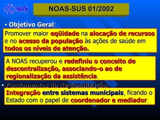 Objetivo Geral : Promover maior   eqüidade   na  alocação de recursos   e no  acesso da população   às ações de saúde em   todos os níveis de atenção. Integração   entre sistemas municipais ,  ficando o   Estado com o papel de   coordenador e mediador . Fundamentos da Regionalização : NOAS-SUS 01/2002 A NOAS recuperou e  redefiniu o conceito de descentralização, associando-o ao de regionalização da assistência . 