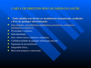 CARTA DE DIREITOS DOS USUÁRIOS DA SAÚDE . Todo cidadão tem direito ao atendimento humanizado, acolhedor e livre de qualquer discriminação . Nas consultas , procedimentos diagnósticos, preventivos, cirúrgicos e internações o respeito a: Privacidade e conforto; Individualidade; Seus valores éticos, culturais e religiosos; Confidencialidade de qualquer informação pessoal; Segurança do procedimento; Integridade física; Bem-estar psíquico e emocional. 
