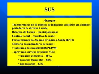 SUS Avanços Transformação de 60 milhões de indigentes sanitários em cidadãos portadores de direitos à saúde; Reforma do Estado – municipalização; Controle social – conselhos de saúde Fortalecimento da Atenção Primária à Saúde (ESF); Melhoria dos indicadores de saúde ; > satisfação dos usuários(IBOPE1998) - aprovação serviços prestados SUS: * usuários exclusivos – 86%, * usuários freqüentes – 88%, * não usuários – 13%  