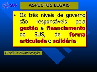Os três níveis de governo são responsáveis pela   gestão  e  financiamento   do SUS, de   forma articulada  e  solidária . ASPECTOS LEGAIS Gestão = Administração 