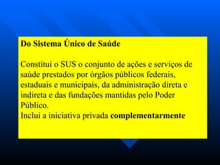 Do Sistema Único de Saúde Constitui o SUS o conjunto de ações e serviços de saúde prestados por órgãos públicos federais, estaduais e municipais, da administração direta e indireta e das fundações mantidas pelo Poder Público. Inclui a iniciativa privada  complementarmente .   
