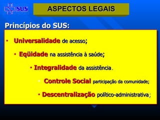 Princípios do SUS: Universalidade   de acesso ; Eqüidade   na assistência à saúde ; Integralidade   da assistência .   Controle Social   participação da comunidade;   Descentralização   político-administrativa ; ASPECTOS LEGAIS 