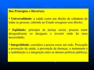 Dos Princípios e Diretrizes Universalidade:  a saúde como um direito de cidadania de todas as pessoas, cabendo ao Estado assegurar esse direito; Eqüidade:  princípio de justiça social, procura tratar desigualmente os desiguais e investir onde há mais necessidade; Integralidade:  considera a pessoa como um todo. Pressupõe a promoção da saúde, a prevenção de doenças, o tratamento e a reabilitação e a integração entre as demais políticas públicas;  