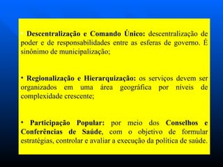 Descentralização e Comando Único:  descentralização de poder e de responsabilidades entre as esferas de governo. É sinônimo de municipalização; Regionalização e Hierarquização:  os serviços devem ser organizados em uma área geográfica por níveis de complexidade crescente; Participação Popular:  por meio dos  Conselhos e Conferências de Saúde , com o objetivo de formular estratégias, controlar e avaliar a execução da política de saúde. 