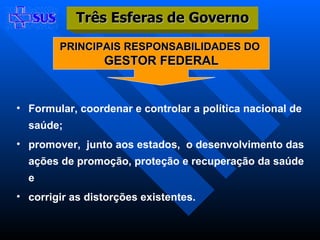 Formular, coordenar e controlar a política nacional de saúde; promover,  junto aos estados,  o desenvolvimento das ações de promoção, proteção e recuperação da saúde e corrigir as distorções existentes. PRINCIPAIS RESPONSABILIDADES DO  GESTOR FEDERAL Três Esferas de Governo 