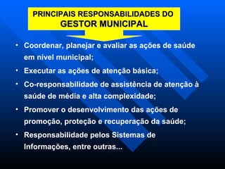 Coordenar, planejar e avaliar as ações de saúde em nível municipal;  Executar as ações de atenção básica; Co-responsabilidade de assistência de atenção à saúde de média e alta complexidade; Promover o desenvolvimento das ações de promoção, proteção e recuperação da saúde; Responsabilidade pelos Sistemas de Informações, entre outras... PRINCIPAIS RESPONSABILIDADES DO  GESTOR MUNICIPAL 