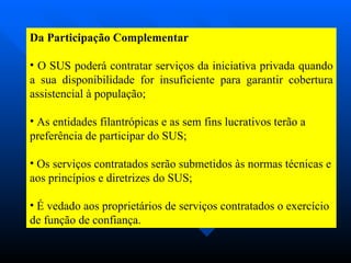 Da Participação Complementar O SUS poderá contratar serviços da iniciativa privada quando a sua disponibilidade for insuficiente para garantir cobertura assistencial à população; As entidades filantrópicas e as sem fins lucrativos terão a preferência de participar do SUS; Os serviços contratados serão submetidos às normas técnicas e aos princípios e diretrizes do SUS; É vedado aos proprietários de serviços contratados o exercício de função de confiança.  