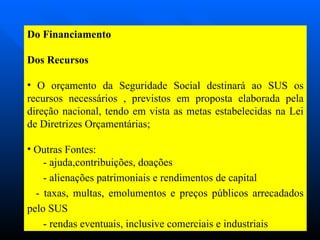 Do Financiamento Dos Recursos O orçamento da Seguridade Social destinará ao SUS os recursos necessários , previstos em proposta elaborada pela direção nacional, tendo em vista as metas estabelecidas na Lei de Diretrizes Orçamentárias; Outras Fontes: - ajuda,contribuições, doações - alienações patrimoniais e rendimentos de capital - taxas, multas, emolumentos e preços públicos arrecadados pelo SUS - rendas eventuais, inclusive comerciais e industriais 
