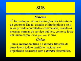 SUS Sistema “ É formado por várias instituíções dos três níveis de governo( União, estados e Municípios) e pelo setor privado contratado e conveniado, usando as mesmas normas do serviço público, como se fosse um único corpo”. ( Rodrigues neto, E. 1994),  Único Tem a  mesma  doutrina e a  mesma  filosofia de atuação em todo o território nacional e é   organizado de acordo com a  mesma  sistemática. 