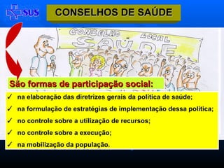 São formas de participação social: na elaboração das diretrizes gerais da política de saúde; na formulação de estratégias de implementação dessa política; no controle sobre a utilização de recursos; no controle sobre a execução; na mobilização da população. CONSELHOS DE SAÚDE 