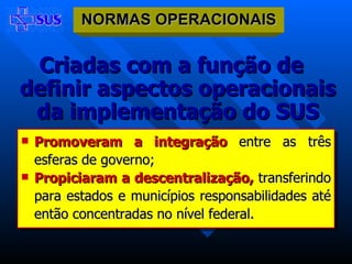 Criadas com a função de definir aspectos operacionais da implementação do SUS Promoveram a integração  entre as três esferas de governo; Propiciaram a descentralização,  transferindo para estados e municípios responsabilidades até então concentradas no nível federal. NORMAS OPERACIONAIS 
