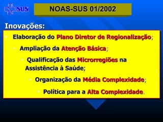 Elaboração do   Plano Diretor de Regionalização ; Ampliação da   Atenção Básica ; Qualificação das   Microrregiões   na  Assistência à Saúde ; Organização da   Média Complexidade ; Política para a   Alta Complexidade .   NOAS-SUS 01/2002 Inovações: 