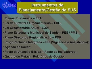 Planos Plurianuais – PPA; Lei de Diretrizes Orçamentárias – LDO; Lei Orçamentária Anual - LOA; Plano Estadual e Municipal de Saúde – PES / PMS; Plano Diretor de Regionalização – PDR; Progr.Pactuada Integrada – PPI (Vigilância e Assistência); Agenda de Saúde; Pacto da Atenção Básica – Pacto de Indicadores; Quadro de Metas -  Relatórios de Gestão; Instrumentos de Planejamento/Gestão do SUS 