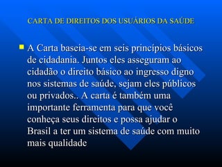 CARTA DE DIREITOS DOS USUÁRIOS DA SAÚDE A Carta baseia-se em seis princípios básicos de cidadania. Juntos eles asseguram ao cidadão o direito básico ao ingresso digno nos sistemas de saúde, sejam eles públicos ou privados.. A carta é também uma importante ferramenta para que você conheça seus direitos e possa ajudar o Brasil a ter um sistema de saúde com muito mais qualidade 