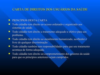 CARTA DE DIREITOS DOS USUÁRIOS DA SAÚDE PRINCÍPIOS DESTA CARTA Todo cidadão tem direito ao acesso ordenado e organizado aos sistemas de saúde. Todo cidadão tem direito a tratamento adequado e efetivo para seu problema. Todo cidadão tem direito ao atendimento humanizado, acolhedor e livre de qualquer discriminação. Todo cidadão também tem responsabilidades para que seu tratamento aconteça de forma adequada. Todo cidadão tem direito ao comprometimento dos gestores da saúde para que os princípios anteriores sejam cumpridos. 