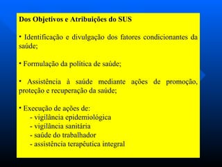 Dos Objetivos e Atribuições do SUS Identificação e divulgação dos fatores condicionantes da saúde; Formulação da política de saúde; Assistência à saúde mediante ações de promoção, proteção e recuperação da saúde; Execução de ações de: - vigilância epidemiológica - vigilância sanitária - saúde do trabalhador - assistência terapêutica integral 
