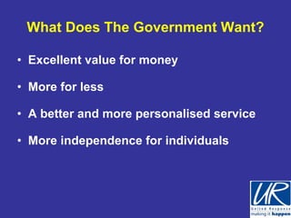 What Does The Government Want?

• Excellent value for money

• More for less

• A better and more personalised service

• More independence for individuals
 