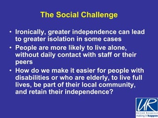 The Social Challenge

• Ironically, greater independence can lead
  to greater isolation in some cases
• People are more likely to live alone,
  without daily contact with staff or their
  peers
• How do we make it easier for people with
  disabilities or who are elderly, to live full
  lives, be part of their local community,
  and retain their independence?
 