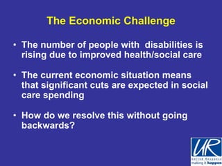 The Economic Challenge

• The number of people with disabilities is
  rising due to improved health/social care

• The current economic situation means
  that significant cuts are expected in social
  care spending

• How do we resolve this without going
  backwards?
 