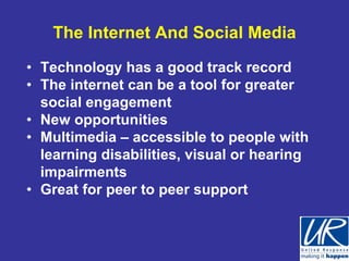 The Internet And Social Media

• Technology has a good track record
• The internet can be a tool for greater
  social engagement
• New opportunities
• Multimedia – accessible to people with
  learning disabilities, visual or hearing
  impairments
• Great for peer to peer support
 