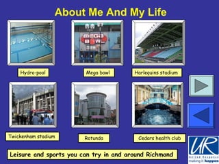 About Me And My Life




    Hydro-pool          Mega bowl       Harlequins stadium




Twickenham stadium      Rotunda          Cedars health club


Leisure and sports you can try in and around Richmond
 