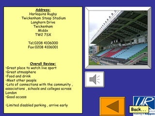 Address:
              Harlequins Rugby
          Twickenham Stoop Stadium
               Langhorn Drive
                Twickenham
                   Middx
                 TW2 7SX

              Tel;0208 4106000
              Fax:0208 4106001



                Overall Review:
•Great place to watch live sport
•Great atmosphere
•Food and drink
•Meet other people
•Lots of connections with the community ,
associations , schools and colleges across
London
•Good access

•Limited disabled parking , arrive early
                                             Back...
 