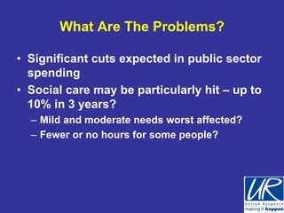 What Are The Problems?

• Significant cuts expected in public sector
  spending
• Social care may be particularly hit – up to
  10% in 3 years?
  – Mild and moderate needs worst affected?
  – Fewer or no hours for some people?
 