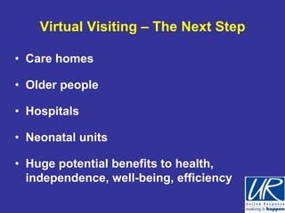 Virtual Visiting – The Next Step

• Care homes

• Older people

• Hospitals

• Neonatal units

• Huge potential benefits to health,
  independence, well-being, efficiency
 