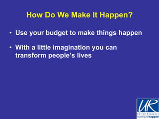 How Do We Make It Happen?

• Use your budget to make things happen

• With a little imagination you can
  transform people’s lives
 