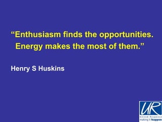 “Enthusiasm finds the opportunities.
 Energy makes the most of them.”

Henry S Huskins
 