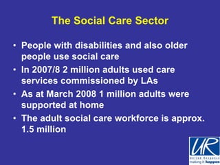 The Social Care Sector

• People with disabilities and also older
  people use social care
• In 2007/8 2 million adults used care
  services commissioned by LAs
• As at March 2008 1 million adults were
  supported at home
• The adult social care workforce is approx.
  1.5 million
 